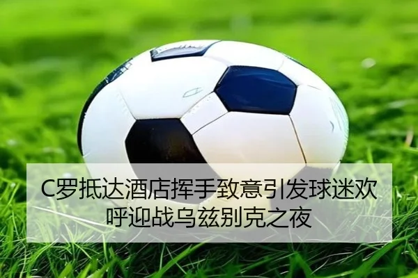 C罗抵达酒店挥手致意引发球迷欢呼迎战乌兹别克之夜
